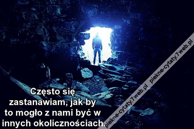 Często się zastanawiam, jak by to mogło z nami być w innych okolicznościach.