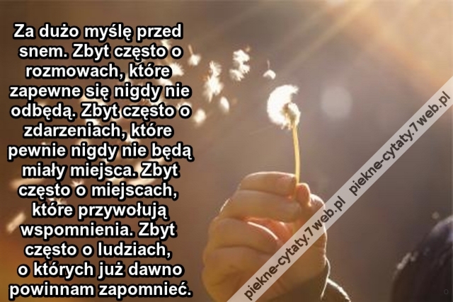 Za dużo myślę przed snem. Zbyt często o rozmowach, które zapewne się nigdy nie odbędą. Zbyt często o zdarzeniach, które pewnie nigdy nie będą miały miejsca. Zbyt często o miejscach, które przywołują wspomnienia. Zbyt często o ludziach, o których już dawno