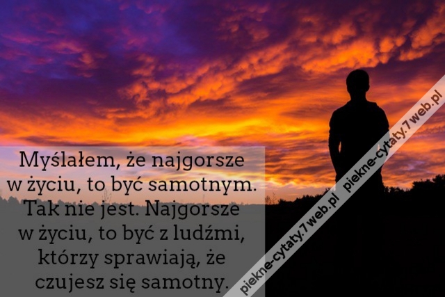 Myślałem, że najgorsze w życiu, to być samotnym. Tak nie jest. Najgorsze w życiu, to być z ludźmi, którzy sprawiają, że czujesz się samotny.