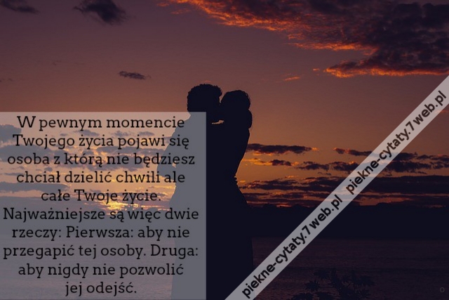 W pewnym momencie Twojego życia pojawi się osoba z którą nie będziesz chciał dzielić chwili ale całe Twoje życie. Najważniejsze są więc dwie rzeczy: Pierwsza - aby nie przegapić tej osoby. Druga - aby nigdy nie pozwolić jej odejść.