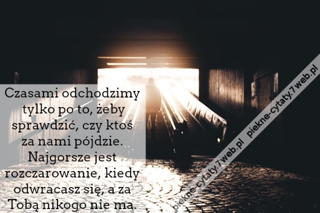 Czasami odchodzimy tylko po to, żeby sprawdzić, czy ktoś za nami pójdzie. Najgorsze jest rozczarowanie, kiedy odwracasz się, a za Tobą nikogo nie ma.