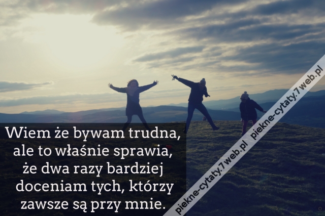 Wiem że bywam trudna, ale to właśnie sprawia, że dwa razy bardziej doceniam tych, którzy zawsze są przy mnie.