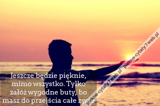 Jeszcze będzie pięknie, mimo wszystko. Tylko załóż wygodne buty, bo masz do przejścia całe życie