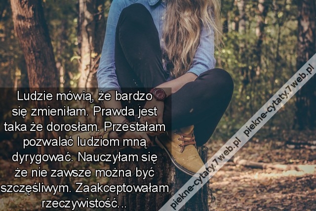 Ludzie mówią, że bardzo się zmieniłam. Prawda jest taka że dorosłam. Przestałam pozwalać ludziom mną dyrygować. Nauczyłam się że nie zawsze można być szczęśliwym. Zaakceptowałam rzeczywistość...