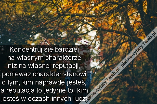 Koncentruj się bardziej na własnym charakterze niż na własnej reputacji, ponieważ charakter stanowi o tym, kim naprawdę jesteś, a reputacja to jedynie to, kim jesteś w oczach innych ludzi