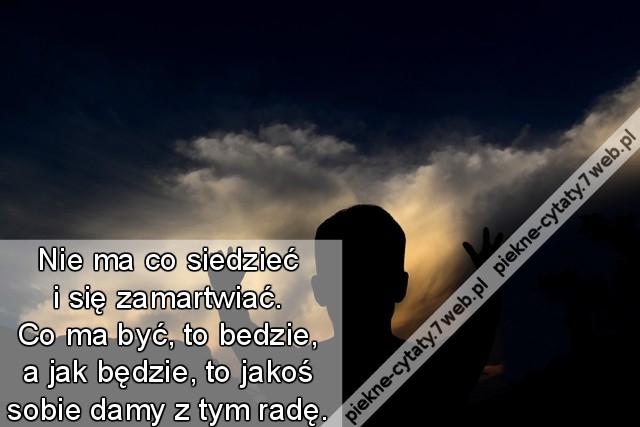 Nie ma co siedzieć i się zamartwiać. Co ma być, to bedzie, a jak będzie, to jakoś sobie damy z tym radę.