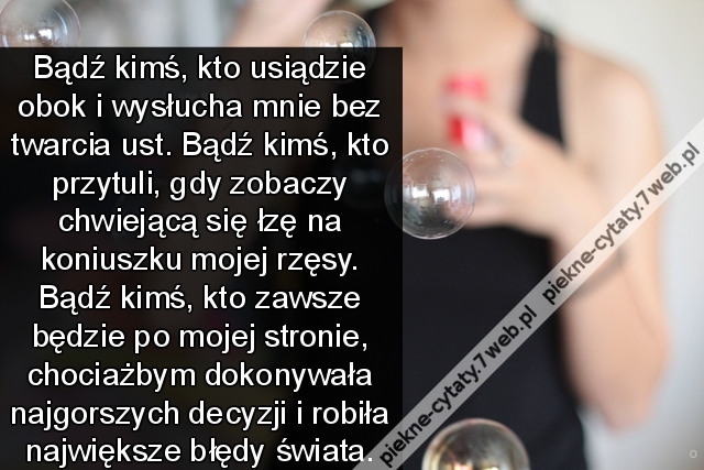 Bądź kimś, kto usiądzie obok i wysłucha mnie bez otwarcia ust. Bądź kimś, kto przytuli, gdy zobaczy chwiejącą się łzę na koniuszku mojej rzęsy. Bądź kimś, kto zawsze będzie po mojej stronie, chociażbym dokonywała najgorszych decyzji i robiła największe bł