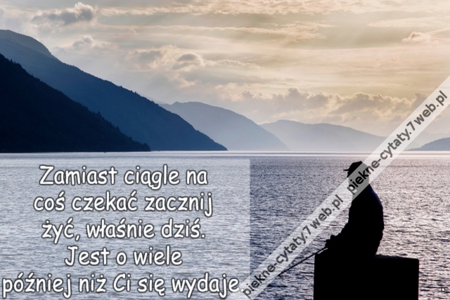 Zamiast ciągle na coś czekać zacznij żyć, właśnie dziś.  Jest o wiele później niż Ci się wydaje.