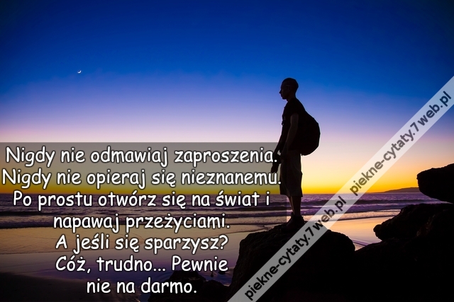 Nigdy nie odmawiaj zaproszenia. Nigdy nie opieraj się nieznanemu. Po prostu otwórz się na świat i napawaj przeżyciami.  A jeśli się sparzysz? Cóż, trudno... Pewnie nie na darmo.