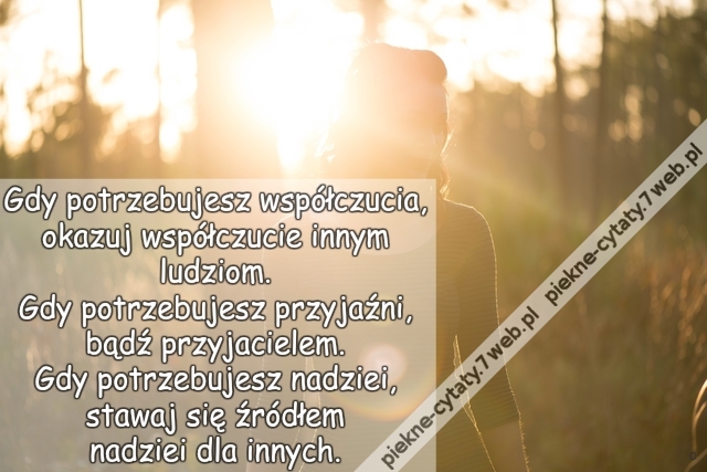 Gdy potrzebujesz współczucia, okazuj współczucie innym ludziom. Gdy potrzebujesz przyjaźni, bądź przyjacielem. Gdy potrzebujesz nadziei, stawaj się źródłem nadziei dla innych.