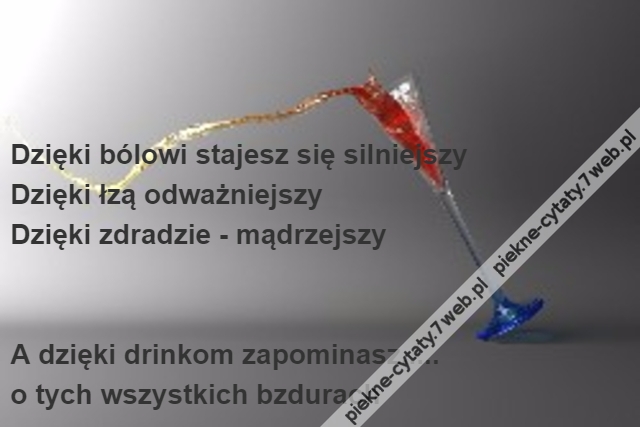 Dzięki bólowi stajesz się silniejszy\r\nDzięki łzą odważniejszy\r\nDzięki zdradzie - mądrzejszy\r\n\r\n\r\nA dzięki drinkom zapominasz.....\r\no tych wszystkich bzdurach