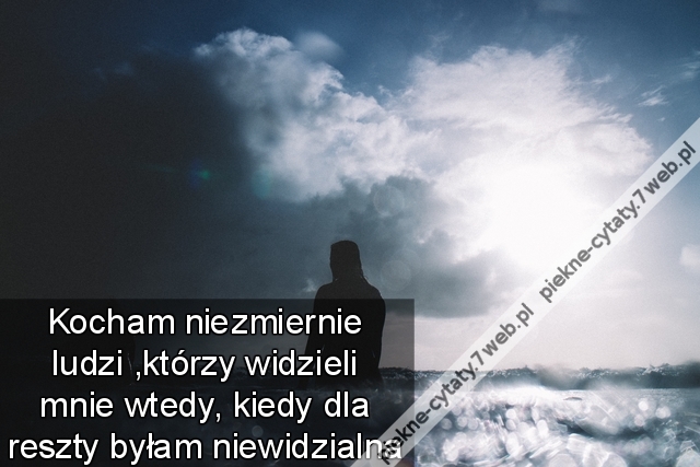 Kocham niezmiernie ludzi ,którzy widzieli mnie wtedy ,kiedy dla reszty byłam niewidzialna