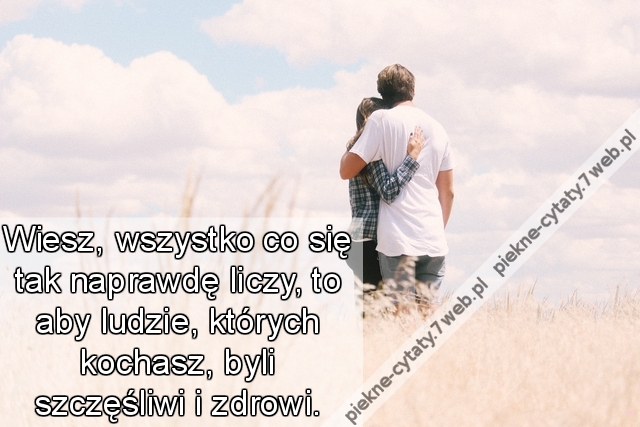 Wiesz, wszystko co się tak naprawdę liczy, to aby ludzie, których kochasz, byli szczęśliwi i zdrowi.