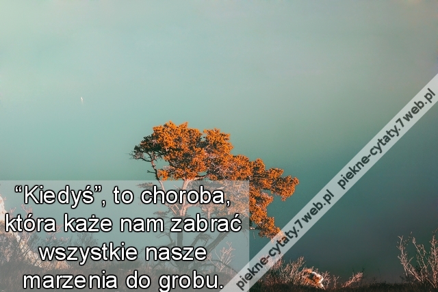 “Kiedyś”, to choroba, która każe nam zabrać wszystkie nasze marzenia do grobu.