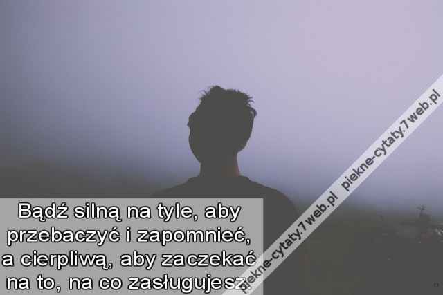 Bądź silną na tyle, aby przebaczyć i zapomnieć, a cierpliwą, aby zaczekać na to, na co zasługujesz.