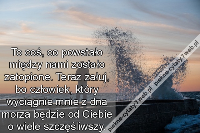 To coś, co powstało między nami zostało zatopione. Teraz żałuj, bo człowiek, który wyciągnie mnie z dna morza będzie od Ciebie o wiele szczęśliwszy.