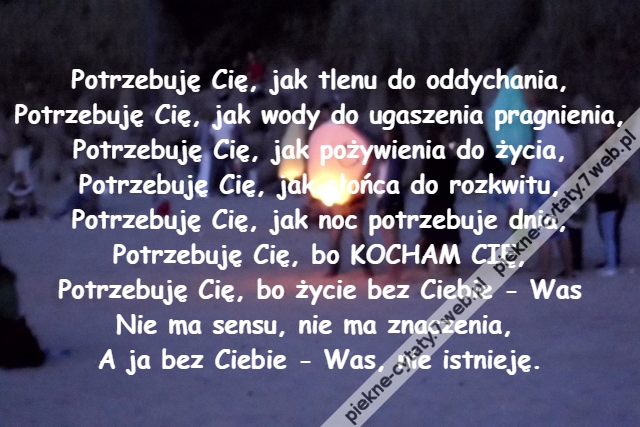 Potrzebuję Cię, jak tlenu do oddychania,\r\nPotrzebuję Cię, jak wody do ugaszenia pragnienia,\r\nPotrzebuję Cię, jak pożywienia do życia,\r\nPotrzebuję Cię, jak słońca do rozkwitu,\r\nPotrzebuję Cię, jak noc potrzebuje dnia,\r\nPotrzebuję Cię, bo KOCHAM CIĘ,\r\nPotrzebuję Cię, bo życie bez Ciebie - Was\r\nNie ma sensu, nie ma znaczenia, \r\nA ja bez Ciebie - Was, nie istnieję.