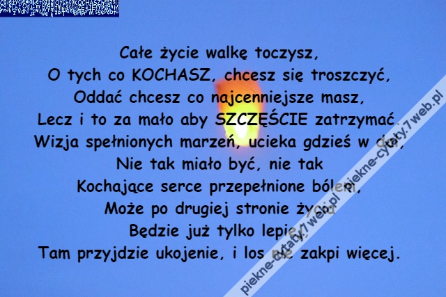 Całe życie walkę toczysz,\r\nO tych co KOCHASZ, chcesz się troszczyć,\r\nOddać chcesz co najcenniejsze masz,\r\nLecz i to za mało aby SZCZĘŚCIE zatrzymać.\r\nWizja spełnionych marzeń, ucieka gdzieś w dal,\r\nNie tak miało być, nie tak\r\nKochające serce przepełnione bólem,\r\nMoże po drugiej stronie życia\r\nBędzie już tylko lepiej,\r\nTam przyjdzie ukojenie, i los nie zakpi więcej.