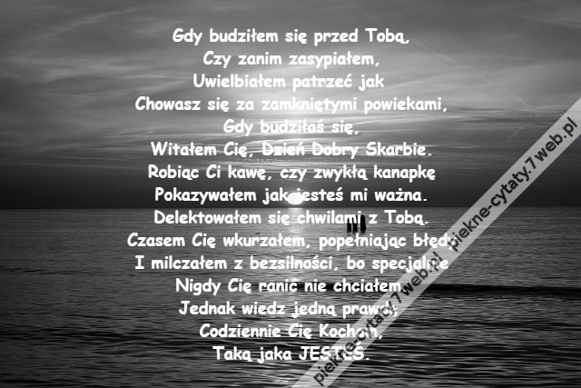 Gdy budziłem się przed Tobą,\r\nCzy zanim zasypiałem,\r\nUwielbiałem patrzeć jak \r\nChowasz się za zamkniętymi powiekami,\r\nGdy budziłaś się,\r\nWitałem Cię, Dzień Dobry Skarbie.\r\nRobiąc Ci kawę, czy zwykłą kanapkę\r\nPokazywałem jak jesteś mi ważna.\r\nDelektowałem się chwilami z Tobą.\r\nCzasem Cię wkurzałem, popełniając błędy\r\nI milczałem z bezsilności, bo specjalnie\r\nNigdy Cię ranić nie chciałem.\r\nJednak wiedz jedną prawdę \r\nCodziennie Cię Kocham,\r\nTaką jaka JESTEŚ.