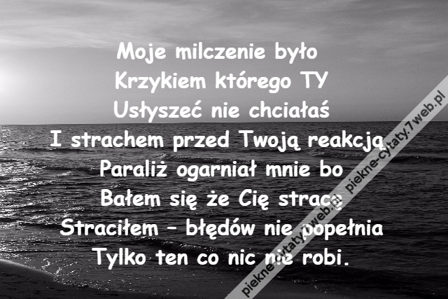 Moje milczenie było \r\nKrzykiem którego TY\r\nUsłyszeć nie chciałaś\r\nI strachem przed Twoją reakcją.\r\nParaliż ogarniał mnie bo\r\nBałem się że Cię stracę\r\nStraciłem – błędów nie popełnia\r\nTylko ten co nic nie robi.