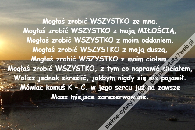 Mogłaś zrobić WSZYSTKO ze mną,\r\nMogłaś zrobić WSZYSTKO z moją MIŁOŚCIĄ,\r\nMogłaś zrobić WSZYSTKO z moim oddaniem,\r\nMogłaś zrobić WSZYSTKO z moją duszą,\r\nMogłaś zrobić WSZYSTKO z moim ciałem.\r\nMogłaś zrobić WSZYSTKO, z tym co naprawić chciałem,\r\nWolisz jednak skreślić, jakbym nigdy się nie pojawił.\r\nMówiąc komuś K – C, w jego sercu już na zawsze\r\nMasz miejsce zarezerwowane.