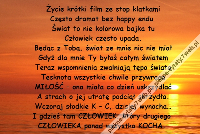 Życie krótki film ze stop klatkami\r\nCzęsto dramat bez happy endu \r\nŚwiat to nie kolorowa bajka tu\r\nCzłowiek często upada.\r\nBędąc z Tobą, świat ze mnie nic nie miał\r\nGdyż dla mnie Ty byłaś całym światem\r\nTeraz wspomnienia zwalniają tępo świata\r\nTęsknota wszystkie chwile przywraca\r\nMIŁOŚĆ – ona miała co dzień uskrzydlać\r\nA strach o jej utratę podciął skrzydła.\r\nWczoraj słodkie K – C, dzisiaj wynocha…\r\nI gdzieś tam CZŁOWIEK, który drugiego \r\nCZŁOWIEKA ponad wszystko KOCHA.