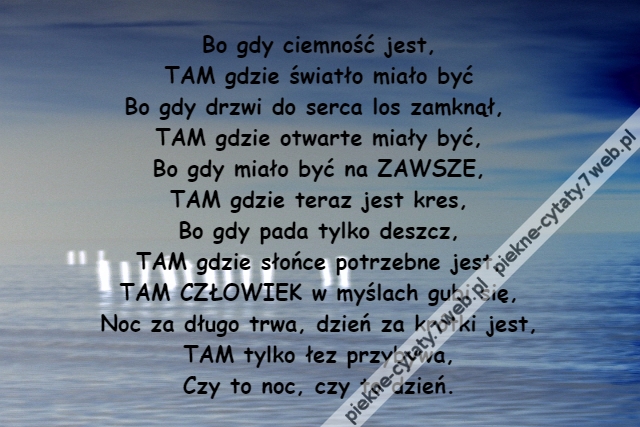 Bo gdy ciemność jest,\r\nTAM gdzie światło miało być\r\nBo gdy drzwi do serca los zamknął, \r\nTAM gdzie otwarte miały być,\r\nBo gdy miało być na ZAWSZE,\r\nTAM gdzie teraz jest kres,\r\nBo gdy pada tylko deszcz,\r\nTAM gdzie słońce potrzebne jest,\r\nTAM CZŁOWIEK w myślach gubi się,\r\nNoc za długo trwa, dzień za krótki jest,\r\nTAM tylko łez przybywa,\r\nCzy to noc, czy to dzień.