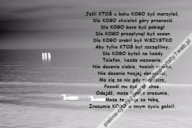 Jeśli KTOŚ u boku KOGO żyć marzyłeś,\r\nDla KOGO chciałeś góry przenosić\r\nDla KOGO boso byś pobiegł\r\nDla KOGO przepłynął byś ocean\r\nDla KOGO zrobił byś WSZYSTKO\r\nAby tylko KTOŚ był szczęśliwy,\r\nDla KOGO byłeś na każdy\r\nTelefon, każde wezwanie,\r\nNie docenia ciebie, twoich starań,\r\nNie docenia twojej obecności,\r\nMa cię za nic gdy zbłądzisz,\r\nPozwól mu żyć jak chce.\r\nOdejdź, może kiedyś zrozumie,\r\nMoże tęskniąc za tobą,\r\nZrozumie KOGO w swym życiu gościł.