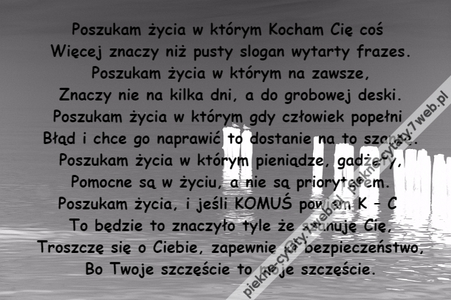 Poszukam życia w którym Kocham Cię coś \r\nWięcej znaczy niż pusty slogan wytarty frazes.\r\nPoszukam życia w którym na zawsze,\r\nZnaczy nie na kilka dni, a do grobowej deski.\r\nPoszukam życia w którym gdy człowiek popełni \r\nBłąd i chce go naprawić to dostanie na to szansę.\r\nPoszukam życia w którym pieniądze, gadżety,\r\nPomocne są w życiu, a nie są priorytetem.\r\nPoszukam życia, i jeśli KOMUŚ powiem K – C \r\nTo będzie to znaczyło tyle że szanuję Cię,\r\nTroszczę się o Ciebie, zapewnię Ci bezpieczeństwo,\r\nBo Twoje szczęście to moje szczęście.