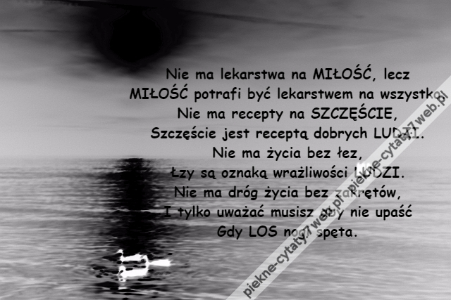 Nie ma lekarstwa na MIŁOŚĆ, lecz\r\nMIŁOŚĆ potrafi być lekarstwem na wszystko.\r\nNie ma recepty na SZCZĘŚCIE,\r\nSzczęście jest receptą dobrych LUDZI.\r\nNie ma życia bez łez,\r\nŁzy są oznaką wrażliwości LUDZI.\r\nNie ma dróg życia bez zakrętów,\r\nI tylko uważać musisz aby nie upaść\r\nGdy LOS nogi spęta.