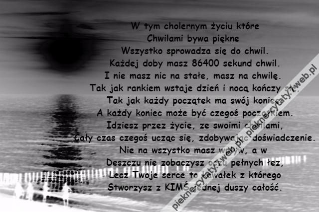 W tym cholernym życiu które\r\nChwilami bywa piękne \r\nWszystko sprowadza się do chwil.\r\nKażdej doby masz 86400 sekund chwil.\r\nI nie masz nic na stałe, masz na chwilę. \r\nTak jak rankiem wstaje dzień i nocą kończy się,\r\nTak jak każdy początek ma swój koniec,\r\nA każdy koniec może być czegoś początkiem.\r\nIdziesz przez życie, ze swoimi chwilami,\r\nCały czas czegoś ucząc się, zdobywając doświadczenie.\r\nNie na wszystko masz wpływ, a w \r\nDeszczu nie zobaczysz oczu pełnych łez,\r\nLecz Twoje serce to kawałek z którego\r\nStworzysz z KIMŚ jednej duszy całość.