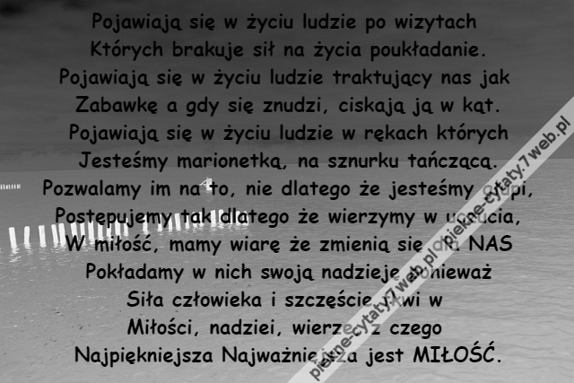 Pojawiają się w życiu ludzie po wizytach \r\nKtórych brakuje sił na życia poukładanie.\r\nPojawiają się w życiu ludzie traktujący nas jak \r\nZabawkę a gdy się znudzi, ciskają ją w kąt.\r\nPojawiają się w życiu ludzie w rękach których\r\nJesteśmy marionetką, na sznurku tańczącą.\r\nPozwalamy im na to, nie dlatego że jesteśmy głupi,\r\nPostępujemy tak dlatego że wierzymy w uczucia,\r\nW miłość, mamy wiarę że zmienią się dla NAS\r\nPokładamy w nich swoją nadzieję ponieważ\r\nSiła człowieka i szczęście tkwi w \r\nMiłości, nadziei, wierze, z czego \r\nNajpiękniejsza Najważniejsza jest MIŁOŚĆ.