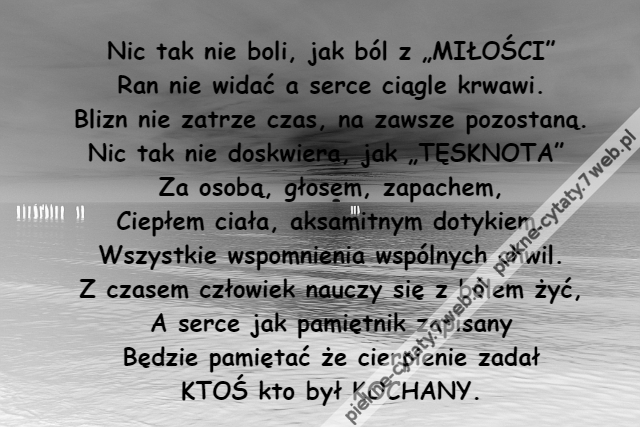 Nic tak nie boli, jak ból z „MIŁOŚCI”\r\nRan nie widać a serce ciągle krwawi.\r\nBlizn nie zatrze czas, na zawsze pozostaną.\r\nNic tak nie doskwiera, jak „TĘSKNOTA” \r\nZa osobą, głosem, zapachem,\r\nCiepłem ciała, aksamitnym dotykiem.\r\nWszystkie wspomnienia wspólnych chwil.\r\nZ czasem człowiek nauczy się z bólem żyć,\r\nA serce jak pamiętnik zapisany\r\nBędzie pamiętać że cierpienie zadał\r\nKTOŚ kto był KOCHANY.