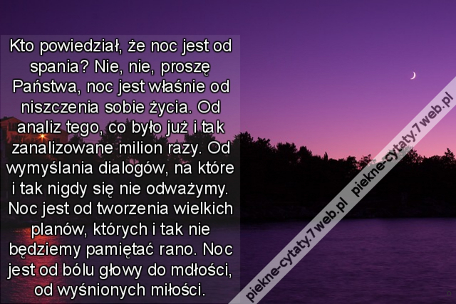 Kto powiedział, że noc jest od spania? Nie, nie, proszę Państwa, noc jest właśnie od niszczenia sobie życia. Od analiz tego, co było już i tak zanalizowane milion razy. Od wymyślania dialogów, na które i tak nigdy się nie odważymy. Noc jest od tworzenia w