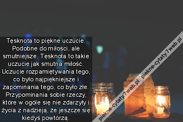 Tęsknota to piękne uczucie. Podobne do miłości, ale smutniejsze. Tęsknota to takie uczucie jak smutna miłość. Uczucie rozpamiętywania tego, co było najpiękniejsze i zapominania tego, co było złe. Przypominania sobie rzeczy, które w ogóle się nie zdarzyły