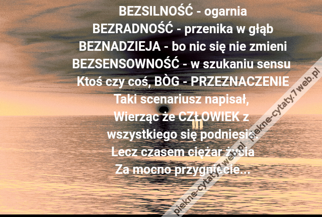 BEZSILNOŚĆ - ogarnia\r\nBEZRADNOŚĆ - przenika w głąb\r\nBEZNADZIEJA - bo nic się nie zmieni\r\nBEZSENSOWNOŚĆ - w szukaniu sensu \r\nKtoś czy coś, BÒG - PRZEZNACZENIE\r\nTaki scenariusz napisał, \r\nWierząc że CZŁOWIEK z \r\nwszystkiego się podniesie.\r\nLecz czasem ciężar życia\r\nZa mocno przygniecie...