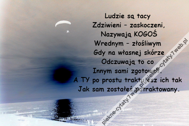 Ludzie są tacy \r\nZdziwieni – zaskoczeni,\r\nNazywają KOGOŚ\r\nWrednym – złośliwym \r\nGdy na własnej skórze\r\nOdczuwają to co \r\nInnym sami zgotowali. \r\nA TY po prostu traktujesz ich tak \r\nJak sam zostałeś potraktowany.