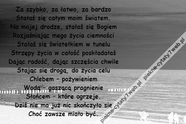 Za szybko, za łatwo, za bardzo\r\nStałaś się całym moim światem.\r\nNa mojej drodze, stałaś się Bogiem\r\nRozjaśniając mego życia ciemności\r\nStałaś się światełkiem w tunelu\r\nStrzępy życia w całość poskładałaś\r\nDając radość, dając szczęścia chwile\r\nStając się drogą, do życia celu\r\nChlebem – pożywieniem\r\nWodą – gaszącą pragnienie\r\nSłońcem – które ogrzeje.\r\nDziś nie ma już nic skończyło się\r\nChoć zawsze miało być.