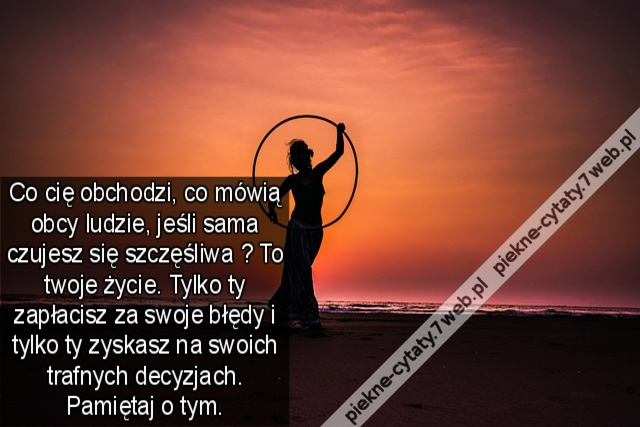 Co cię obchodzi, co mówią obcy ludzie, jeśli sama czujesz się szczęśliwa ? To twoje życie. Tylko ty zapłacisz za swoje błędy i tylko ty zyskasz na swoich trafnych decyzjach. Pamiętaj o tym.