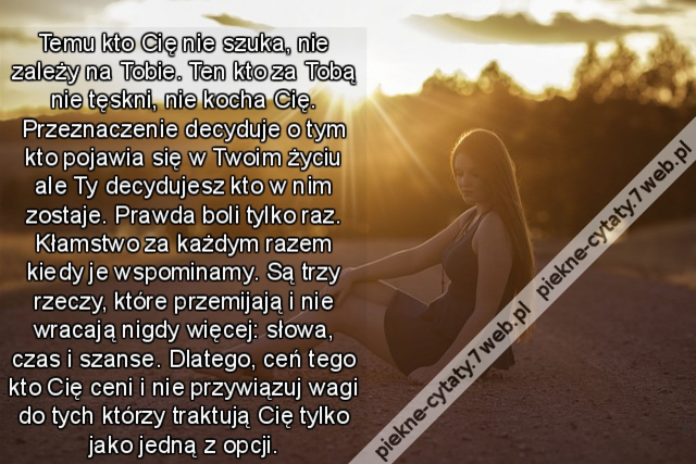 Temu kto Cię nie szuka, nie zależy na Tobie. Ten kto za Tobą nie tęskni, nie kocha Cię. Przeznaczenie decyduje o tym kto pojawia się w Twoim życiu ale Ty decydujesz kto w nim zostaje. Prawda boli tylko raz. Kłamstwo za każdym razem kiedy je wspominamy. Są