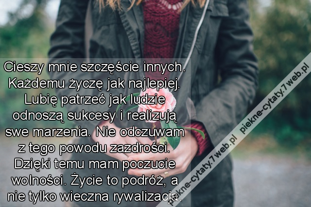 Cieszy mnie szczęście innych. Każdemu życzę jak najlepiej. Lubię patrzeć jak ludzie odnoszą sukcesy i realizują swe marzenia. Nie odczuwam z tego powoduzazdrości. Dzięki temu mam poczucie wolności. Życie to podróż, a nie tylko wieczna rywalizacja.