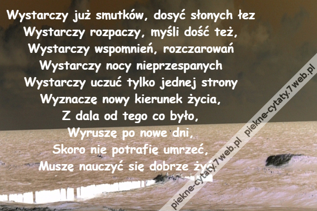 Wystarczy już smutków, dosyć słonych łez\r\nWystarczy rozpaczy, myśli dość też,\r\nWystarczy wspomnień, rozczarowań\r\nWystarczy nocy nieprzespanych\r\nWystarczy uczuć tylko jednej strony\r\nWyznaczę nowy kierunek życia,\r\nZ dala od tego co było,\r\nWyruszę po nowe dni,\r\nSkoro nie potrafię umrzeć,\r\nMuszę nauczyć się dobrze żyć.