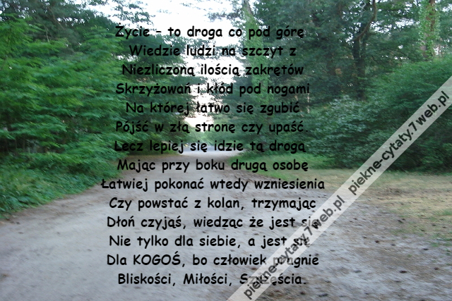 Życie – to droga co pod górę \r\nWiedzie ludzi na szczyt z\r\nNiezliczoną ilością zakrętów\r\nSkrzyżowań i kłód pod nogami\r\nNa której łatwo się zgubić\r\nPójść w złą stronę czy upaść.\r\nLecz lepiej się idzie tą drogą \r\nMając przy boku drugą osobę\r\nŁatwiej pokonać wtedy wzniesienia\r\nCzy powstać z kolan, trzymając\r\nDłoń czyjąś, wiedząc że jest się\r\nNie tylko dla siebie, a jest się \r\nDla KOGOŚ, bo człowiek pragnie\r\nBliskości, Miłości, Szczęścia.