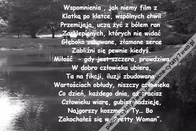 Wspomnienia , jak niemy film z \r\nKlatką po klatce, wspólnych chwil\r\nPrzemijają, uczą żyć z bólem ran \r\nZasklepionych, których nie widać\r\nGłęboko schowane, złamane serce\r\nZabliźni się pewnie kiedyś.\r\nMiłość  - gdy jest szczera, prawdziwa\r\nW dobro człowieka ubiera,\r\nTa na fikcji, iluzji zbudowana \r\nWartościach obłudy, niszczy człowieka\r\nCo dzień, każdego dnia, aż tracisz \r\nCzłowieku wiarę, gubisz nadzieję,\r\nNajgorszy koszmar i Ty… Bo \r\nZakochałeś się w „Pretty Woman”.