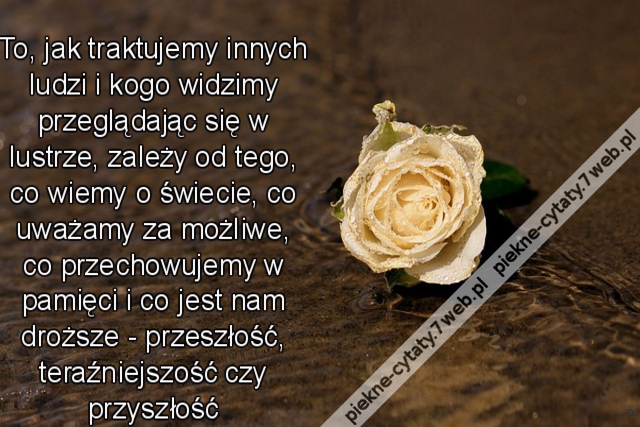 To, jak traktujemy innych ludzi i kogo widzimy przeglądając się w lustrze, zależy od tego, co wiemy o świecie, co uważamy za możliwe, co przechowujemy w pamięci i co jest nam droższe - przeszłość, teraźniejszość czy przyszłość