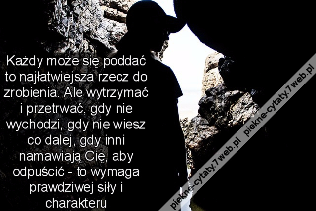 Każdy może się poddać to najłatwiejsza rzecz do zrobienia. Ale wytrzymać i przetrwać, gdy nie wychodzi, gdy nie wiesz co dalej, gdy inni namawiają Cię, aby odpuścić - to wymaga prawdziwej siły i charakteru