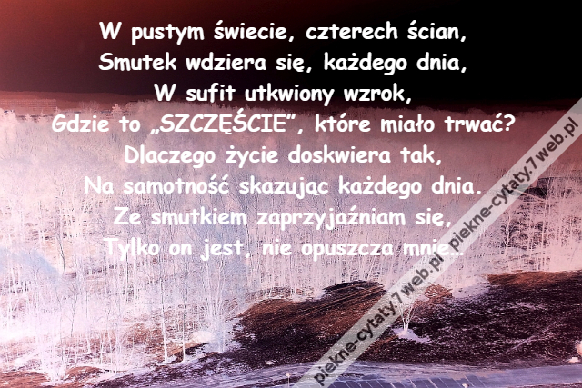 W pustym świecie, czterech ścian,\r\nSmutek wdziera się, każdego dnia,\r\nW sufit utkwiony wzrok,\r\nGdzie to „SZCZĘŚCIE”, które miało trwać?\r\nDlaczego życie doskwiera tak,\r\nNa samotność skazując każdego dnia.\r\nZe smutkiem zaprzyjaźniam się,\r\nTylko on jest, nie opuszcza mnie…