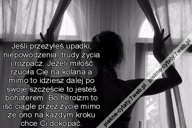 Jeśli przeżyłeś upadki, niepowodzenia, trudy życia i rozpacz. Jeżeli miłość rzuciła Cię na kolana a mimo to idziesz dalej po swoje szczęście to jesteś bohaterem. Bo heroizm to iść ciągle przez życie mimo że ono na każdym kroku chce Ci dokopać.