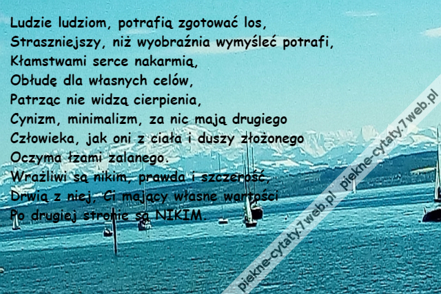 Ludzie ludziom, potrafią zgotować los,\r\nStraszniejszy, niż wyobraźnia wymyśleć potrafi,\r\nKłamstwami serce nakarmią,\r\nObłudę dla własnych celów,\r\nPatrząc nie widzą cierpienia,\r\nCynizm, minimalizm, za nic mają drugiego \r\nCzłowieka, jak oni z ciała i duszy złożonego \r\nOczyma łzami zalanego. \r\nWrażliwi są nikim, prawda i szczerość,\r\nDrwią z niej, Ci mający własne wartości\r\nPo drugiej stronie są NIKIM.