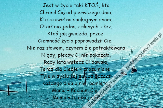 Jest w życiu taki KTOŚ, kto\r\nChronił Cię od pierwszego dnia,\r\nKto czuwał na spokojnym snem,\r\nOtarł nie jedną z słonych z łez,\r\nKtoś jak gwiazda, przez \r\nCiemność życia poprowadził Cię. \r\nNie raz słowem, czynem źle potraktowana\r\nNigdy, pleców Ci nie pokazała,\r\nRady lata wstecz Ci dawała,\r\nTeraz dla Ciebie – zrozumiane .\r\nTyle w życiu jej zawdzięczasz,\r\nKażdego dnia o niej pamiętaj\r\nMamo – Kocham Cię. \r\nMamo – Dziękuję Ci.